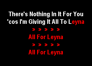 There's Nothing In It For You
'cos I'm Giving It All To Leyna

33333

All For Leyna

233535

All For Leyna