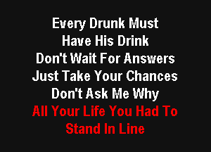 Every Drunk Must
Have His Drink
Don't Wait For Answers

Just Take Your Chances
Don't Ask Me Why