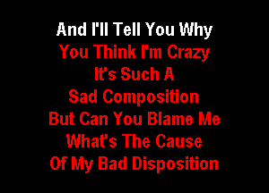 And I'll Tell You Why
You Think I'm Crazy
lfs Such A

Sad Composition
But Can You Blame Me
What's The Cause
Of My Bad Disposition