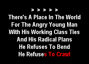 33333

There's A Place In The World
For The Angry Young Man
With His Working Class Ties
And His Radical Plans
He Refuses To Bend
He Refuses To Crawl