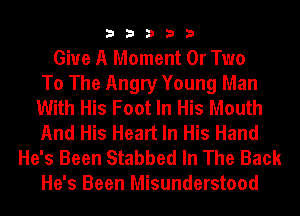 33333

Give A Moment 0r Two
To The Angry Young Man
With His Foot In His Mouth
And His Heart In His Hand

He's Been Stabbed In The Back
He's Been Misunderstood