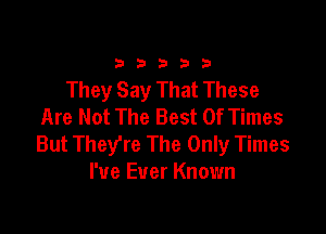 333332!

They Say That These
Are Not The Best Of Times

But They're The Only Times
I've Ever Known