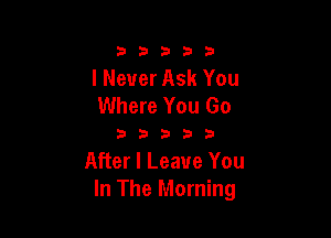 333332!

I Never Ask You
Where You Go

333333

After I Leave You
In The Morning