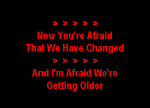 333332!

Now You're Afraid
That We Have Changed

333333

And I'm Afraid We're
Getting Older