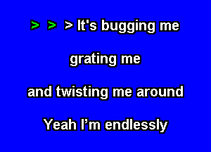 i? r) '5' It's bugging me

grating me

and twisting me around

Yeah I'm endlessly