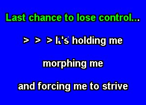 Last chance to lose control...
I rw L's holding me

morphing me

and forcing me to strive