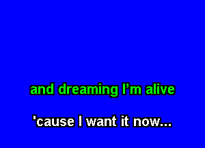 and dreaming Pm alive

'cause I want it now...