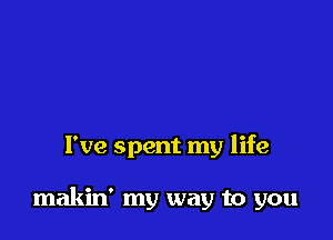 I've spent my life

makin' my way to you