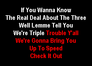 If You Wanna Know
The Real Deal About The Three
Well Lemme Tell You
We're Triple Trouble Y'all
We're Gonna Bring You
Up To Speed
Check It Out