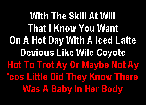 With The Skill At Will
That I Know You Want
On A Hot Day With A Iced Latte
Devious Like Wile Coyote
Hot To Trot Ay 0r Maybe Not Ay
'cos Little Did They Know There
Was A Baby In Her Body