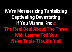 We're Mesmerizing Tantalizing
Captivating Devastating
If You Wanna Know
The Real Deal About The Three
Well Lemme Tell You
We're Triple Trouble Y'all