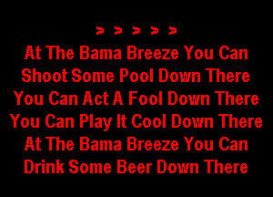 33333

At The Bama Breeze You Can
Shoot Some Pool Down There
You Can Act A Fool Down There
You Can Play It Cool Down There
At The Bama Breeze You Can
Drink Some Beer Down There