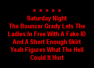 33333

Saturday Night
The Bouncer Grady Lets The
Ladies In Free With A Fake ID
And A Short Enough Skirt
Yeah Figures What The Hell
Could It Hurt