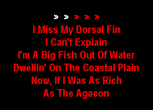b33321

I Miss My Dorsal Fin
I Can't Explain
I'm A Big Fish Out Of Water

Dwellin' On The Coastal Plain
Now, lfl Was As Rich
As The Agacon