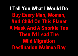 I Tell You What I Would Do
Buy Every Man, Woman,
And Child On This Planet

A Mask And A Snorkle Too

Then I'd Lead The
Wild Migration
Destination Waimea Bay