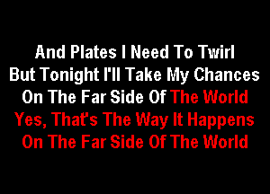 And Plates I Need To Twirl
But Tonight I'll Take My Chances
On The Far Side Of The World
Yes, That's The Way It Happens
On The Far Side Of The World