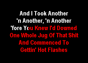 And I Took Another
'n Another, 'n Another
'fore You Knew I'd Downed
One Whole Jug Of That Shit

And Commenced To
Gettin' Hot Flashes