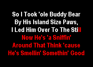 So I Took 'ole Buddy Bear
By His Island Size Paws,

I Led Him Ouer To The Still
Now He's 'a Sniffln'
Around That Think 'cause
He's Smellin' Somethin' Good