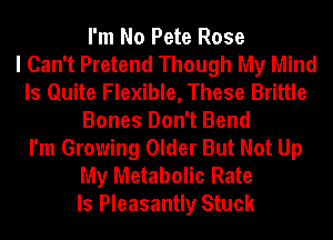 I'm No Pete Rose
I Can't Pretend Though My Mind
Is Quite Flexible, These Brittle
Bones Don't Bend
I'm Growing Older But Not Up
My Metabolic Rate
ls Pleasantly Stuck