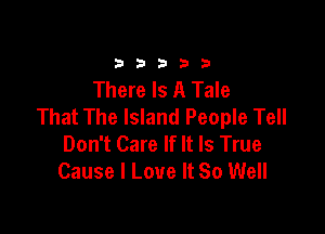 33333

There Is A Tale
That The Island People Tell

Don't Care If It Is True
Cause I Love It So Well