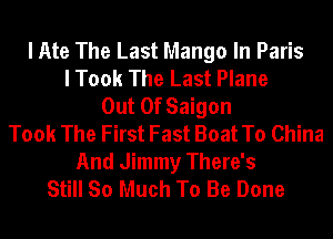 I Ate The Last Mango In Paris
I Took The Last Plane
Out Of Saigon
Took The First Fast Boat To China

And Jimmy There's
Still So Much To Be Done