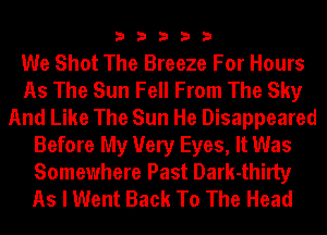 33333

We Shot The Breeze For Hours
As The Sun Fell From The Sky
And Like The Sun He Disappeared
Before My Very Eyes, It Was
Somewhere Past Dark-thirty
As I Went Back To The Head