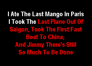 I Ate The Last Mango In Paris
I Took The Last Plane Out Of
Saigon, Took The First Fast
Boat To China,
And Jimmy There's Still
So Much To Be Done