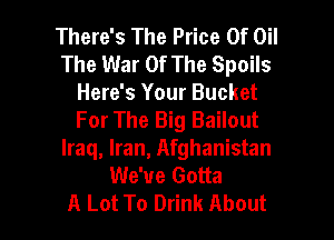 There's The Price Of Oil
The War Of The Spoils
Here's Your Bucket
For The Big Bailout
Iraq, Iran, Afghanistan
We've Gotta

A Lot To Drink About I