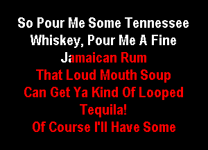 So Pour Me Some Tennessee
Whiskey, Pour Me A Fine
Jamaican Rum
That Loud Mouth Soup
Can Get Ya Kind Of Looped
Tequila!

Of Course I'll Have Some