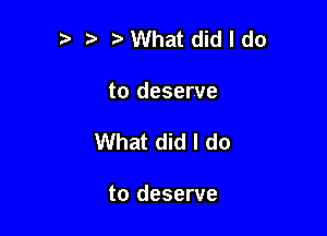 '5 VWhat did I do

to deserve

What did I do

to deserve