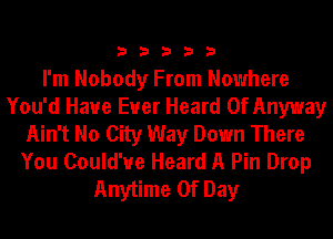 33333

I'm Nobody From Nowhere
You'd Have Ever Heard Of Anyway
Ain't No City Way Down There
You Could'ue Heard A Pin Drop
Anytime Of Day