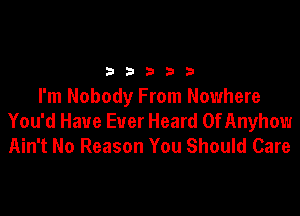 2 b 3 23 3
I'm Nobody From Nowhere

You'd Have Ever Heard OfAnyhow
Ain't No Reason You Should Care