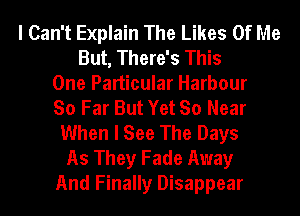 I Can't Explain The Likes Of Me
But, There's This
One Particular Harbour
So Far But Yet So Near
When I See The Days
As They Fade Away
And Finally Disappear