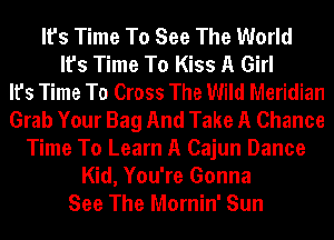 It's Time To See The World
It's Time To Kiss A Girl
It's Time To Cross The Wild Meridian
Grab Your Bag And Take A Chance
Time To Learn A Cajun Dance
Kid, You're Gonna
See The Mornin' Sun
