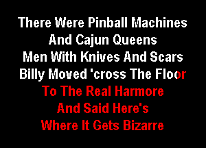 There Were Pinball Machines
And Cajun Queens
Men With Knives And Scars
Billy Moved 'cross The Floor
To The Real Harmore
And Said Here's
Where It Gets Bizarre