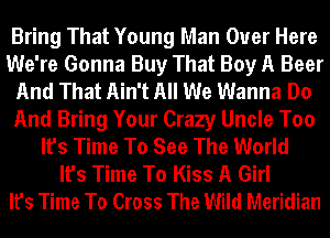 Bring That Young Man Over Here
We're Gonna Buy That Boy A Beer
And That Ain't All We Wanna Do
And Bring Your Crazy Uncle Too
It's Time To See The World
It's Time To Kiss A Girl
It's Time To Cross The Wild Meridian