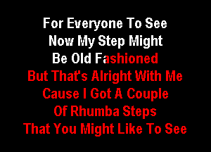 For Everyone To See
Now My Step Might
Be Old Fashioned
But That's Alright With Me
Cause I Got A Couple
0f Rhumba Steps
That You Might Like To See