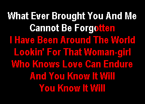 What Ever Brought You And Me
Cannot Be Forgotten
I Have Been Around The World
Lookin' For That Woman-girl
Who Knows Love Can Endure
And You Know It Will
You Know It Will