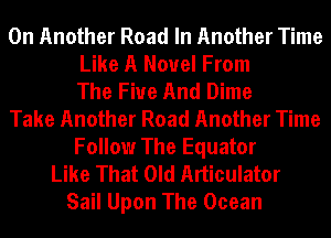 0n Another Road In Another Time
Like A Novel From
The Five And Dime
Take Another Road Another Time
Follow The Equator
Like That Old Articulator
Sail Upon The Ocean
