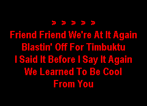 33333

Friend Friend We're At It Again
Blastin' Off For Timbuktu
I Said It Before I Say It Again
We Learned To Be Cool
From You