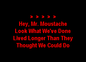 33333

Hey, Mr. Moustache
Look What We've Done

Lived Longer Than They
Thought We Could Do