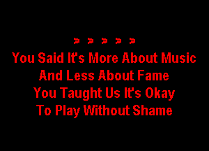 333332!

You Said It's More About Music
And Less About Fame

You Taught Us It's Okay
To Play Without Shame