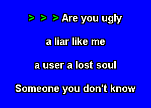 r t ?a Are you ugly
a liar like me

a user a lost soul

Someone you don't know