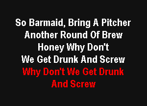 So Barmaid, Bring A Pitcher
Another Round 0f Brew
Honey Why Don't

We Get Drunk And Screw