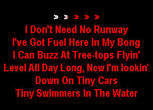 33333

I Don't Need No Runway
I've Got Fuel Here In My Bong
I Can Bun At Tree-tops Flyin'
Level All Day Long, Now I'm lookin'
Down On Tiny Cars
Tiny Swimmers In The Water