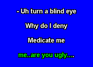 - Uh turn a blind eye

Why do I deny
Medicate me

me..are you ugly....