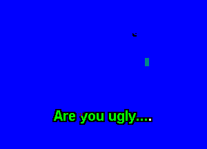 Are you ugly....