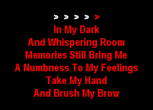 b33321

In My Dark
And Whispering Room

Memories Still Bring Me
A Numbness To My Feelings
Take My Hand
And Brush My Brow
