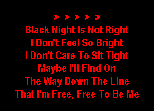 33333

Black Night Is Not Right
I Don't Feel So Bright
I Don't Care To Sit Tight
Maybe I'll Find On
The Way Down The Line
That I'm Free, Free To Be Me