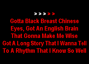 33333

Gotta Black Breast Chinese

Eyes, Got An English Brain

That Gonna Make Me Wise
Got A Long Story That I Wanna Tell
To A Rhythm That I Know So Well